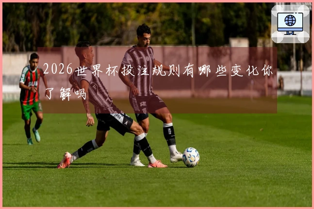 2026世界杯投注规则有哪些变化你了解吗