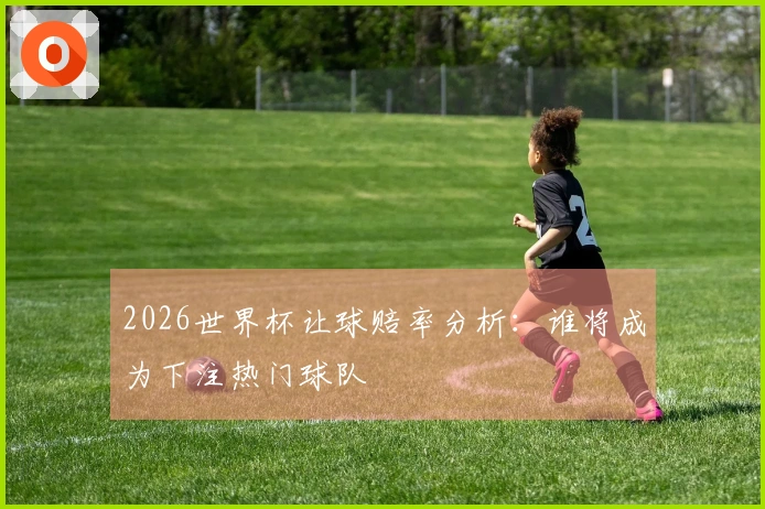 2026世界杯让球赔率分析：谁将成为下注热门球队